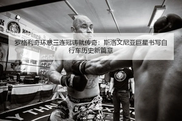 罗格利奇环意三连冠铸就传奇：斯洛文尼亚巨星书写自行车历史新篇章